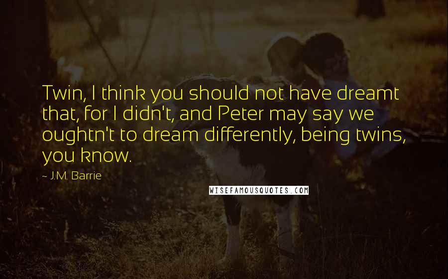 J.M. Barrie Quotes: Twin, I think you should not have dreamt that, for I didn't, and Peter may say we oughtn't to dream differently, being twins, you know.