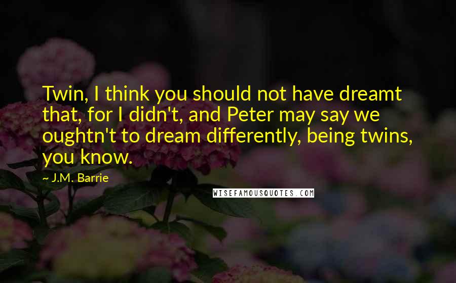 J.M. Barrie Quotes: Twin, I think you should not have dreamt that, for I didn't, and Peter may say we oughtn't to dream differently, being twins, you know.