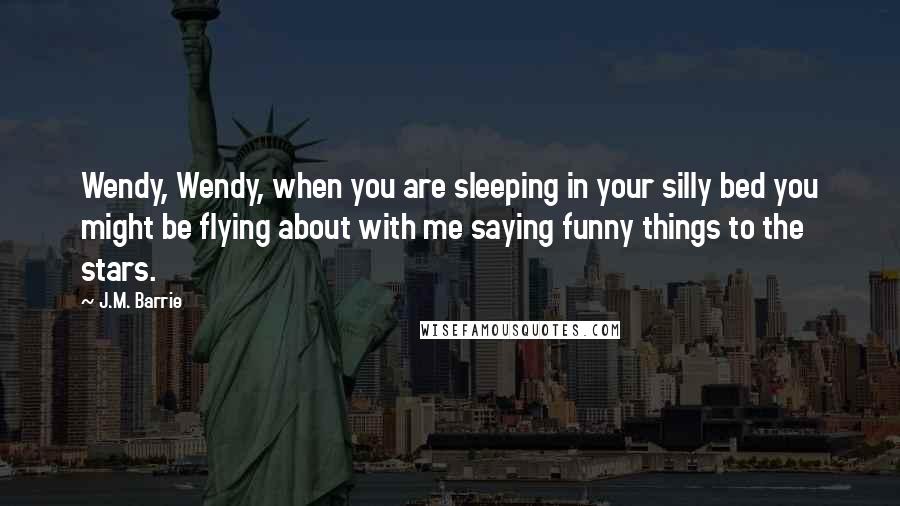 J.M. Barrie Quotes: Wendy, Wendy, when you are sleeping in your silly bed you might be flying about with me saying funny things to the stars.