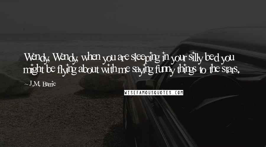 J.M. Barrie Quotes: Wendy, Wendy, when you are sleeping in your silly bed you might be flying about with me saying funny things to the stars.