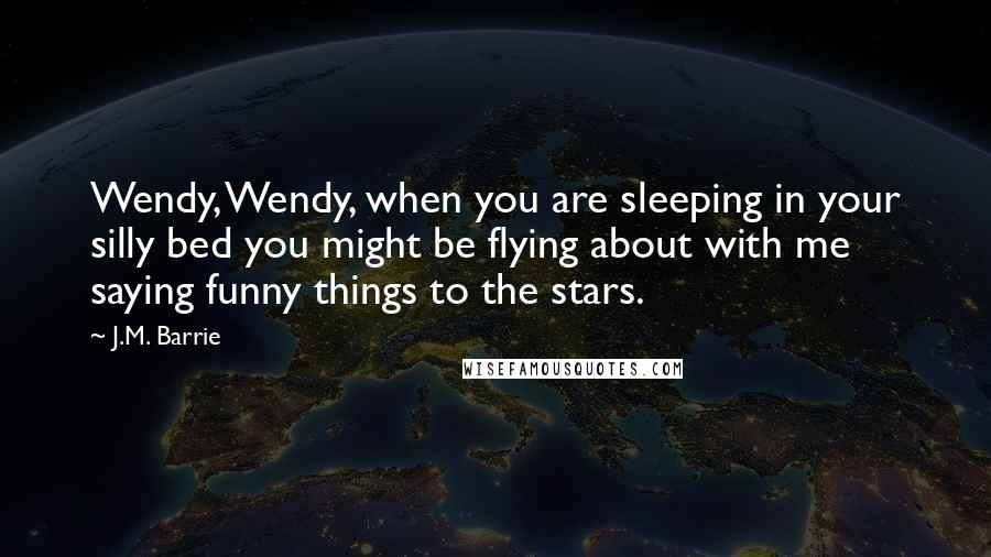 J.M. Barrie Quotes: Wendy, Wendy, when you are sleeping in your silly bed you might be flying about with me saying funny things to the stars.