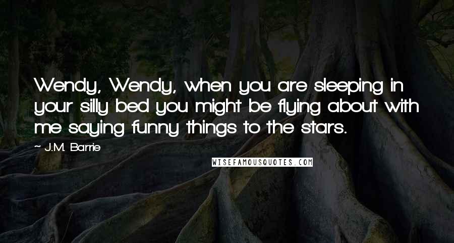 J.M. Barrie Quotes: Wendy, Wendy, when you are sleeping in your silly bed you might be flying about with me saying funny things to the stars.