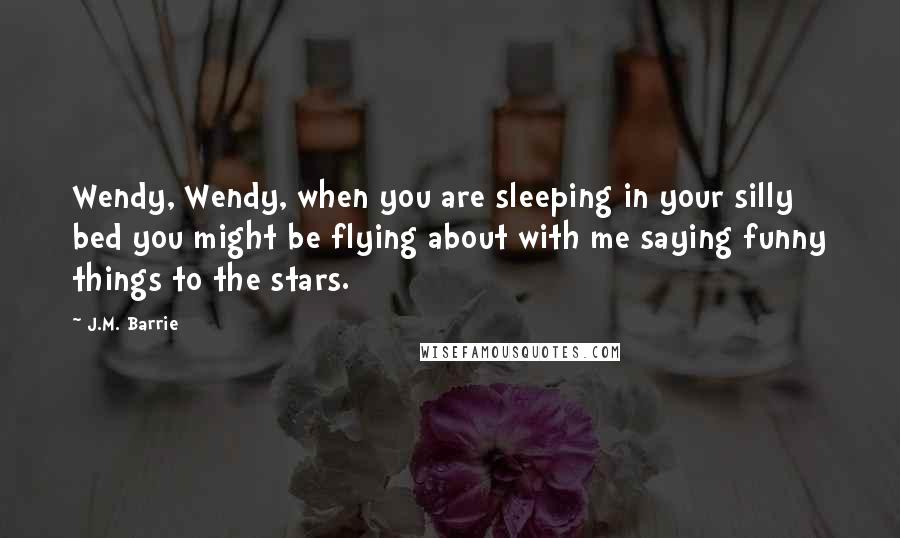 J.M. Barrie Quotes: Wendy, Wendy, when you are sleeping in your silly bed you might be flying about with me saying funny things to the stars.