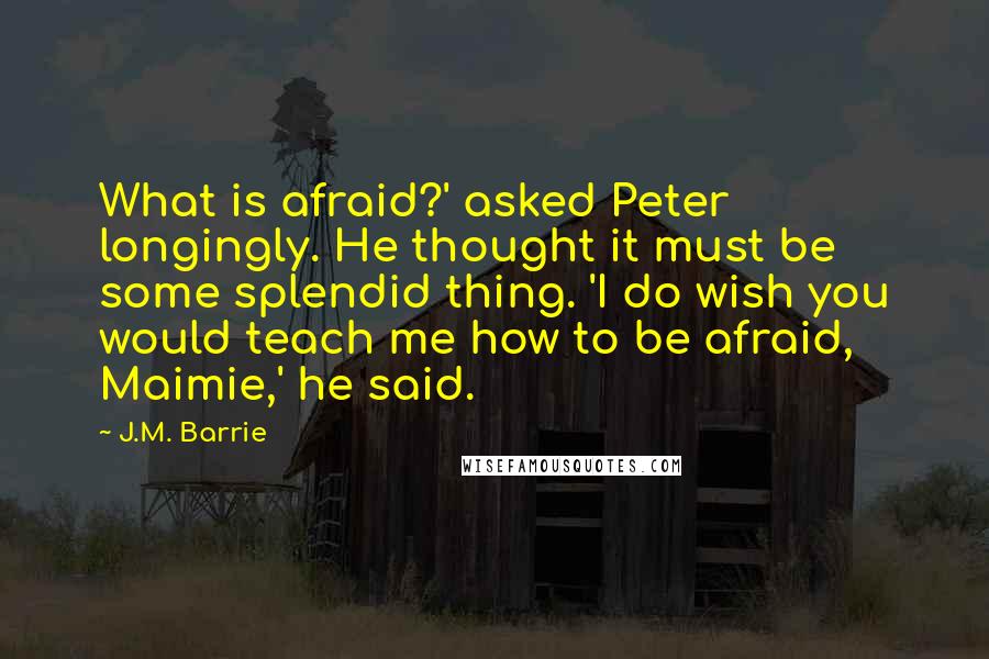 J.M. Barrie Quotes: What is afraid?' asked Peter longingly. He thought it must be some splendid thing. 'I do wish you would teach me how to be afraid, Maimie,' he said.