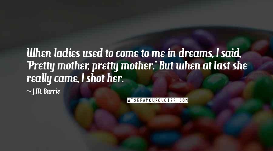 J.M. Barrie Quotes: When ladies used to come to me in dreams, I said, 'Pretty mother, pretty mother.' But when at last she really came, I shot her.