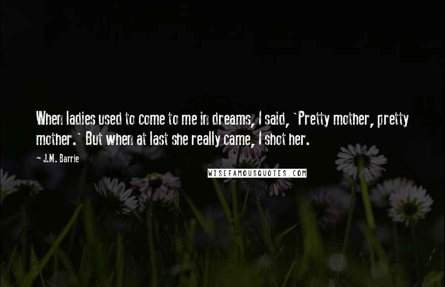 J.M. Barrie Quotes: When ladies used to come to me in dreams, I said, 'Pretty mother, pretty mother.' But when at last she really came, I shot her.