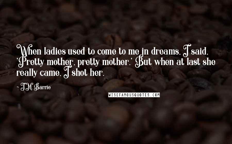 J.M. Barrie Quotes: When ladies used to come to me in dreams, I said, 'Pretty mother, pretty mother.' But when at last she really came, I shot her.