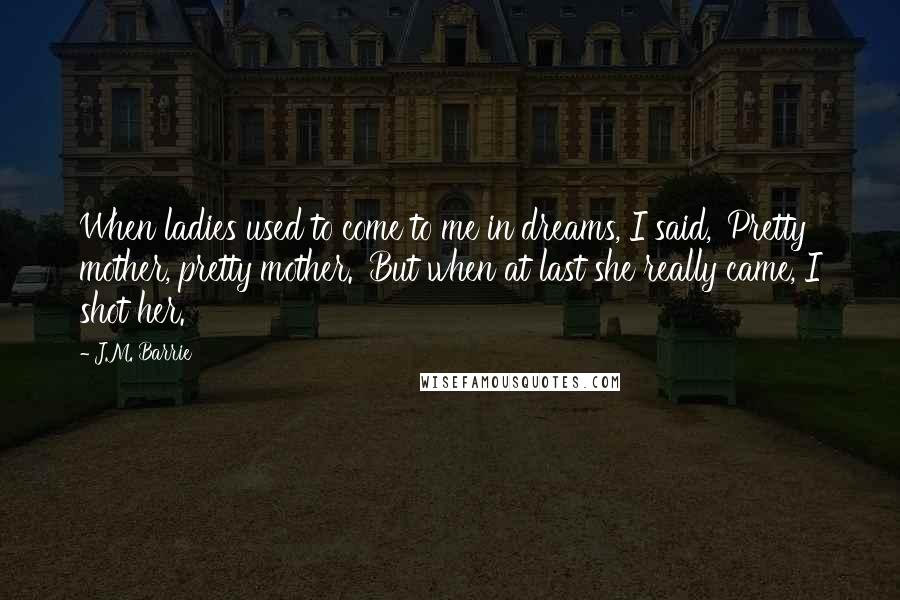 J.M. Barrie Quotes: When ladies used to come to me in dreams, I said, 'Pretty mother, pretty mother.' But when at last she really came, I shot her.