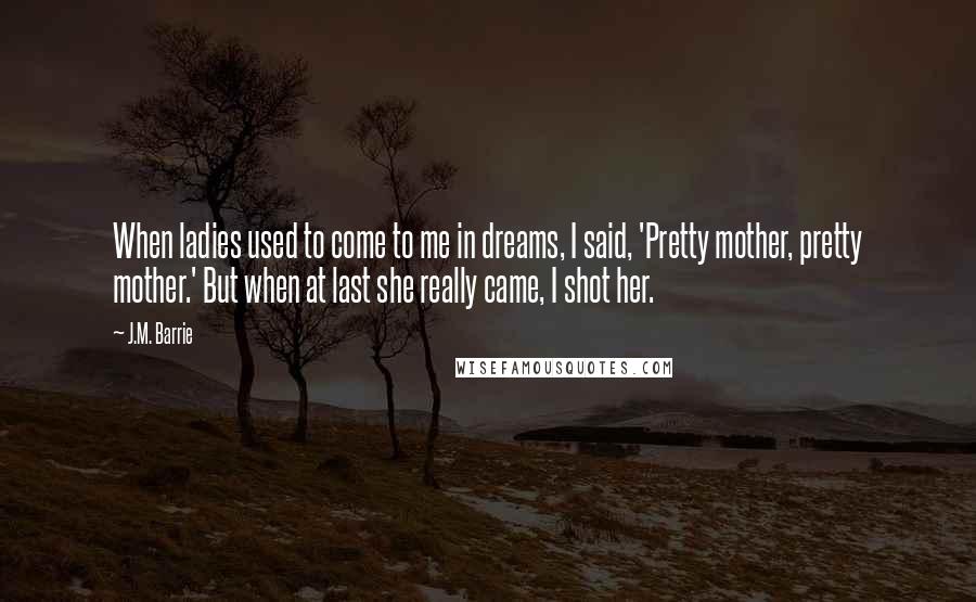 J.M. Barrie Quotes: When ladies used to come to me in dreams, I said, 'Pretty mother, pretty mother.' But when at last she really came, I shot her.