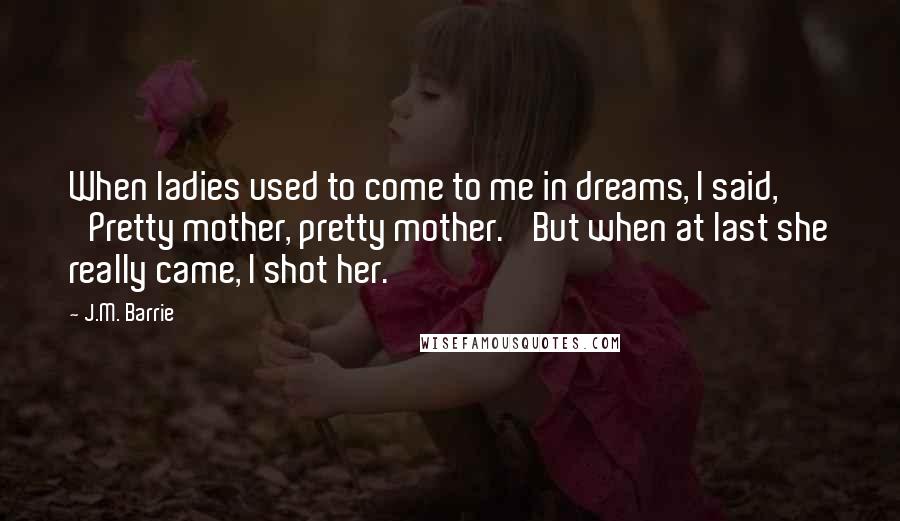 J.M. Barrie Quotes: When ladies used to come to me in dreams, I said, 'Pretty mother, pretty mother.' But when at last she really came, I shot her.