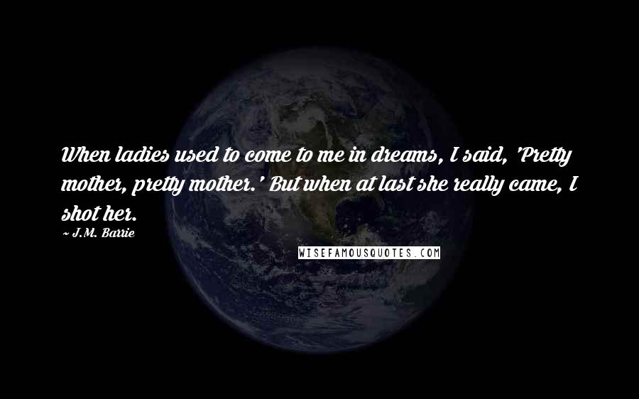 J.M. Barrie Quotes: When ladies used to come to me in dreams, I said, 'Pretty mother, pretty mother.' But when at last she really came, I shot her.