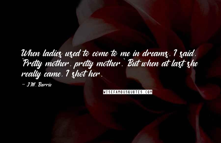 J.M. Barrie Quotes: When ladies used to come to me in dreams, I said, 'Pretty mother, pretty mother.' But when at last she really came, I shot her.