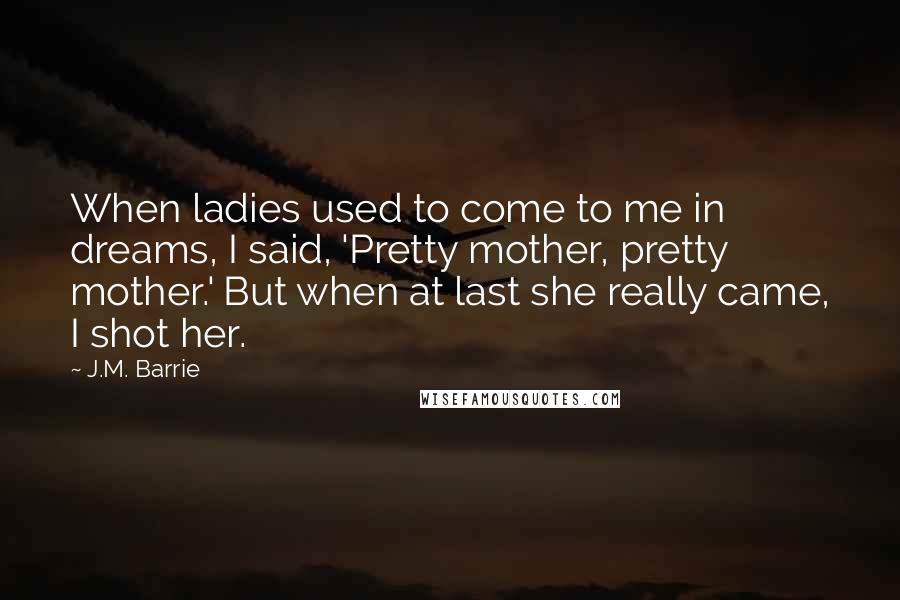 J.M. Barrie Quotes: When ladies used to come to me in dreams, I said, 'Pretty mother, pretty mother.' But when at last she really came, I shot her.