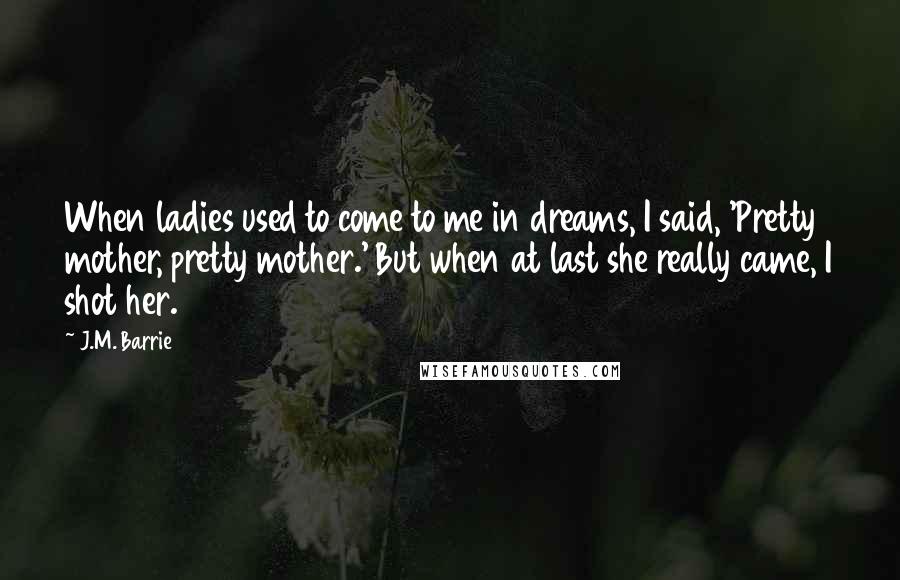 J.M. Barrie Quotes: When ladies used to come to me in dreams, I said, 'Pretty mother, pretty mother.' But when at last she really came, I shot her.