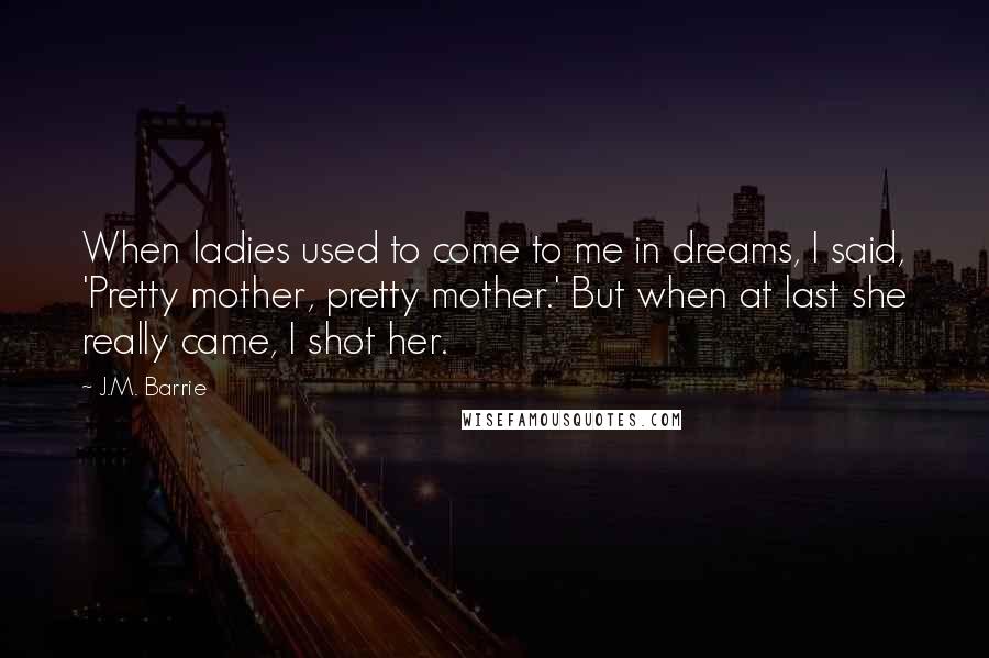 J.M. Barrie Quotes: When ladies used to come to me in dreams, I said, 'Pretty mother, pretty mother.' But when at last she really came, I shot her.