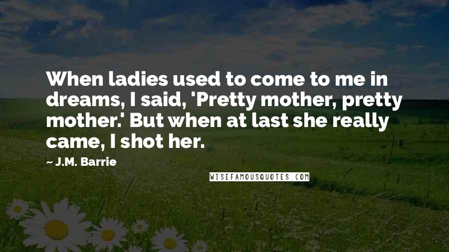 J.M. Barrie Quotes: When ladies used to come to me in dreams, I said, 'Pretty mother, pretty mother.' But when at last she really came, I shot her.