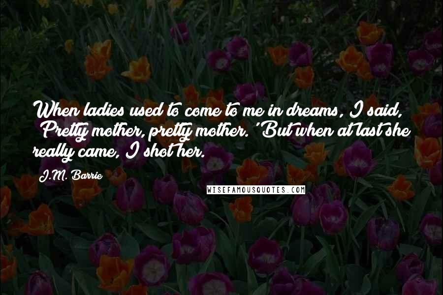 J.M. Barrie Quotes: When ladies used to come to me in dreams, I said, 'Pretty mother, pretty mother.' But when at last she really came, I shot her.