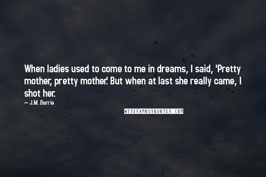 J.M. Barrie Quotes: When ladies used to come to me in dreams, I said, 'Pretty mother, pretty mother.' But when at last she really came, I shot her.