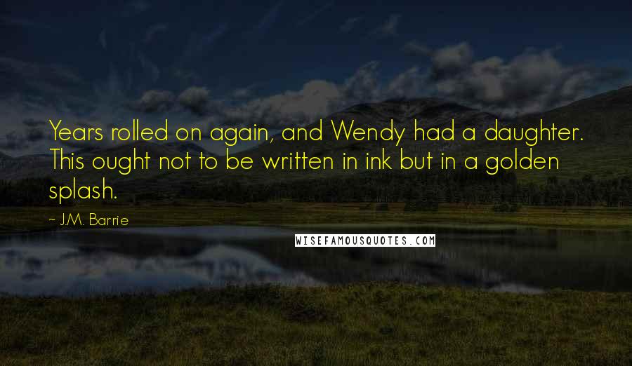 J.M. Barrie Quotes: Years rolled on again, and Wendy had a daughter. This ought not to be written in ink but in a golden splash.