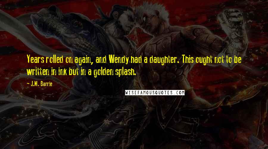 J.M. Barrie Quotes: Years rolled on again, and Wendy had a daughter. This ought not to be written in ink but in a golden splash.