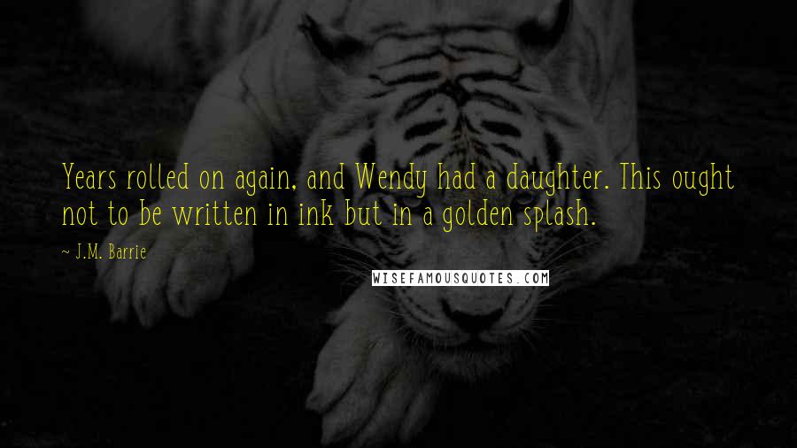 J.M. Barrie Quotes: Years rolled on again, and Wendy had a daughter. This ought not to be written in ink but in a golden splash.