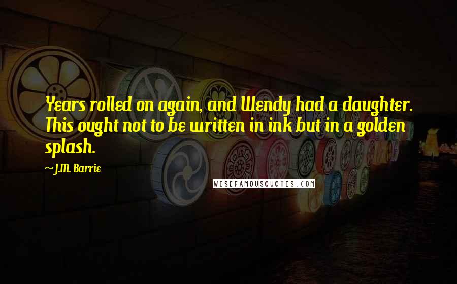 J.M. Barrie Quotes: Years rolled on again, and Wendy had a daughter. This ought not to be written in ink but in a golden splash.