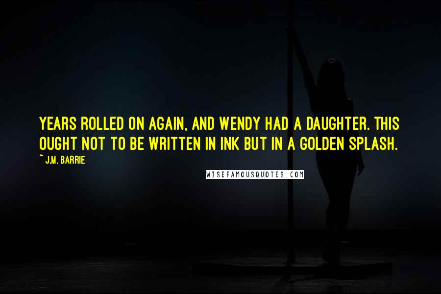 J.M. Barrie Quotes: Years rolled on again, and Wendy had a daughter. This ought not to be written in ink but in a golden splash.