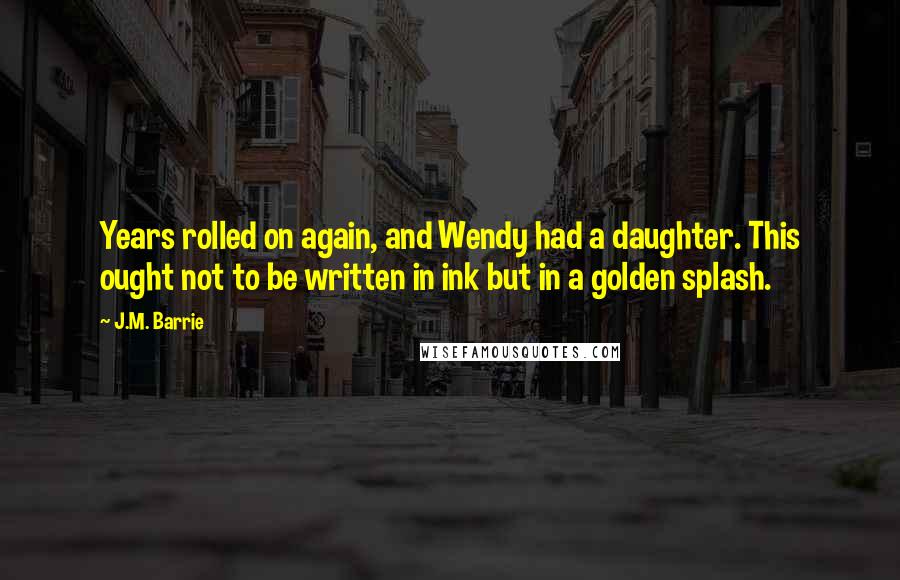 J.M. Barrie Quotes: Years rolled on again, and Wendy had a daughter. This ought not to be written in ink but in a golden splash.