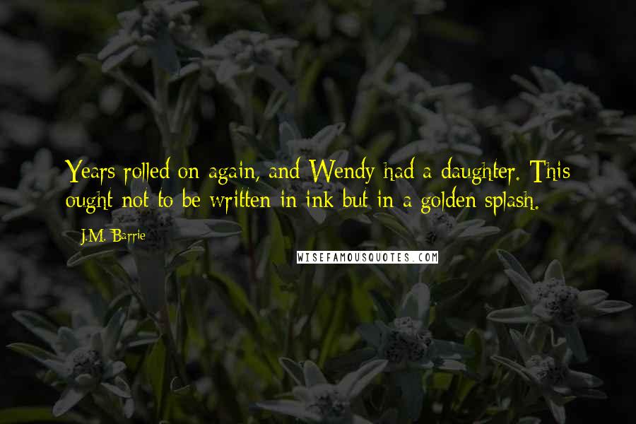 J.M. Barrie Quotes: Years rolled on again, and Wendy had a daughter. This ought not to be written in ink but in a golden splash.