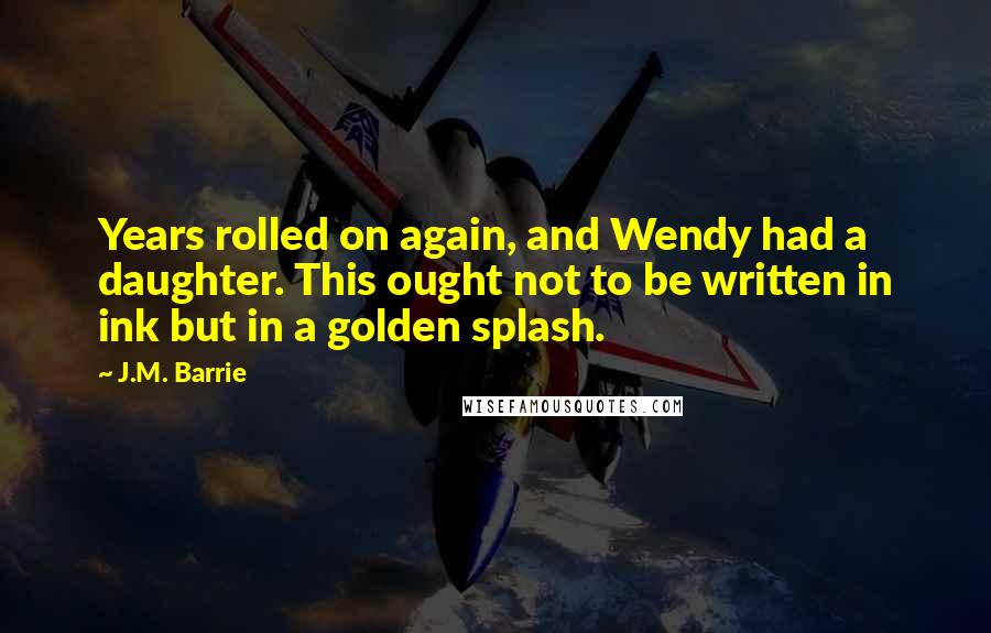 J.M. Barrie Quotes: Years rolled on again, and Wendy had a daughter. This ought not to be written in ink but in a golden splash.