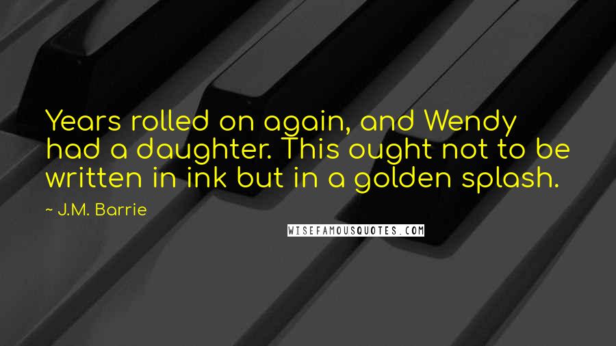 J.M. Barrie Quotes: Years rolled on again, and Wendy had a daughter. This ought not to be written in ink but in a golden splash.