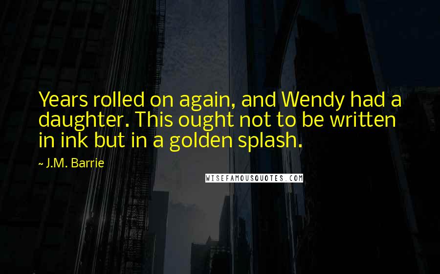 J.M. Barrie Quotes: Years rolled on again, and Wendy had a daughter. This ought not to be written in ink but in a golden splash.