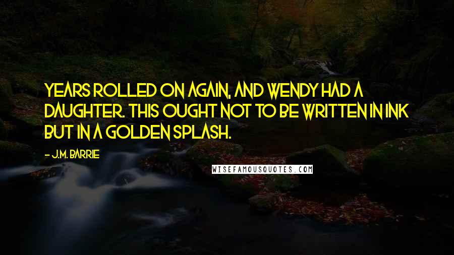 J.M. Barrie Quotes: Years rolled on again, and Wendy had a daughter. This ought not to be written in ink but in a golden splash.