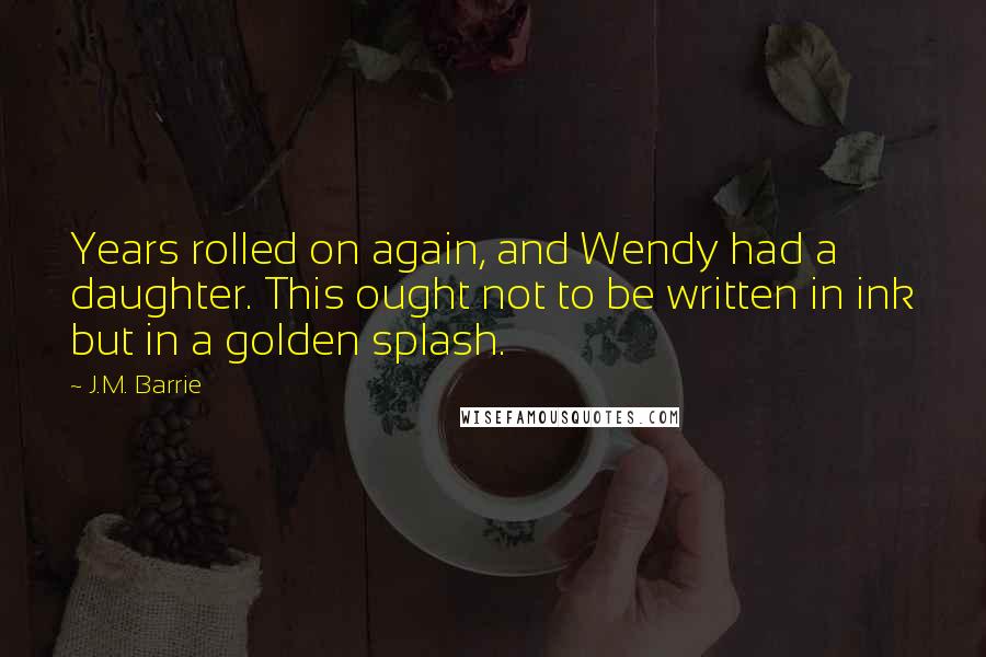 J.M. Barrie Quotes: Years rolled on again, and Wendy had a daughter. This ought not to be written in ink but in a golden splash.