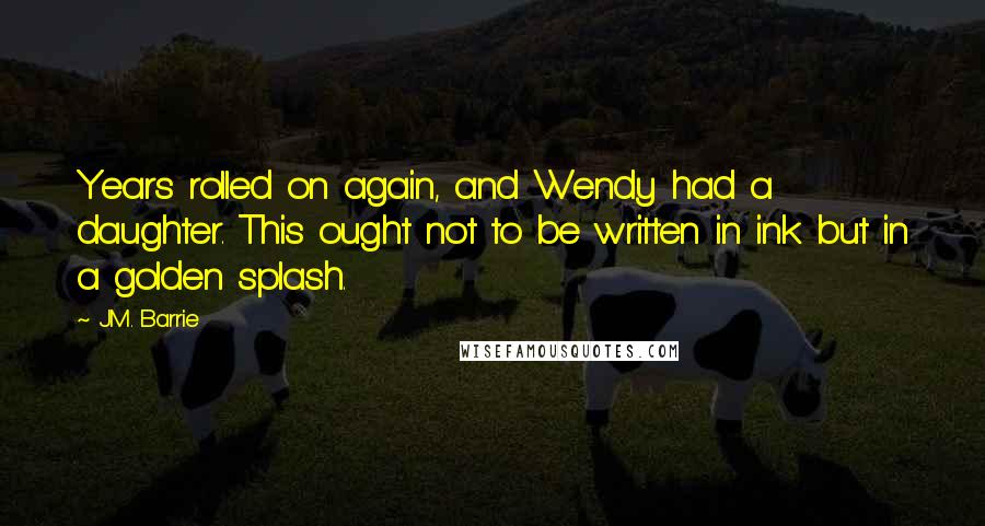 J.M. Barrie Quotes: Years rolled on again, and Wendy had a daughter. This ought not to be written in ink but in a golden splash.