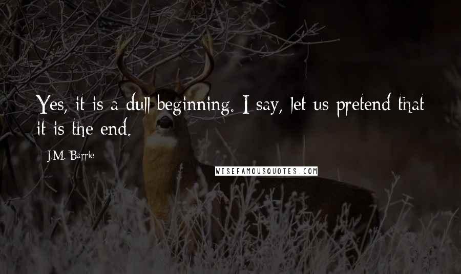 J.M. Barrie Quotes: Yes, it is a dull beginning. I say, let us pretend that it is the end.