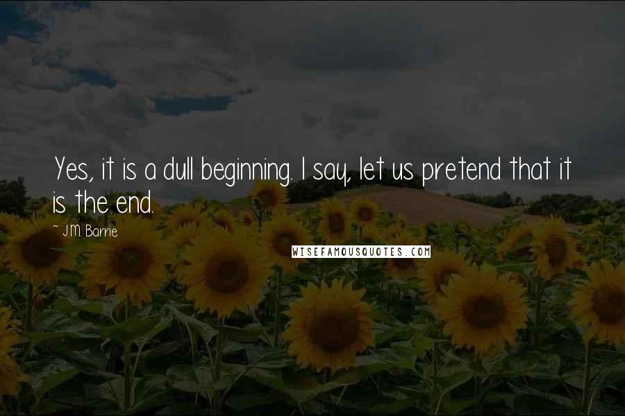 J.M. Barrie Quotes: Yes, it is a dull beginning. I say, let us pretend that it is the end.