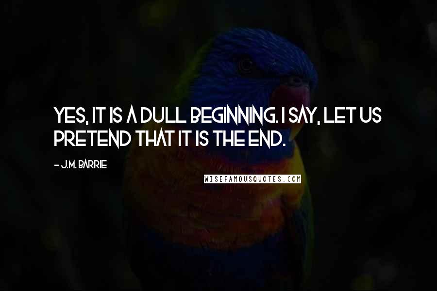J.M. Barrie Quotes: Yes, it is a dull beginning. I say, let us pretend that it is the end.