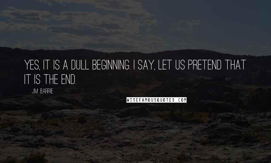J.M. Barrie Quotes: Yes, it is a dull beginning. I say, let us pretend that it is the end.