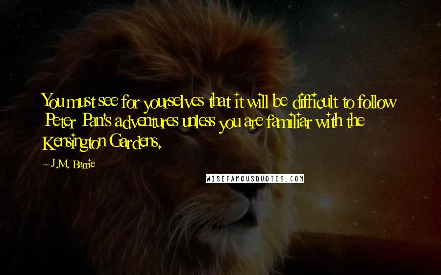 J.M. Barrie Quotes: You must see for yourselves that it will be difficult to follow Peter Pan's adventures unless you are familiar with the Kensington Gardens.