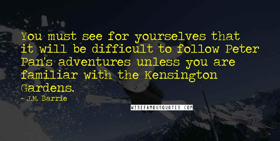 J.M. Barrie Quotes: You must see for yourselves that it will be difficult to follow Peter Pan's adventures unless you are familiar with the Kensington Gardens.