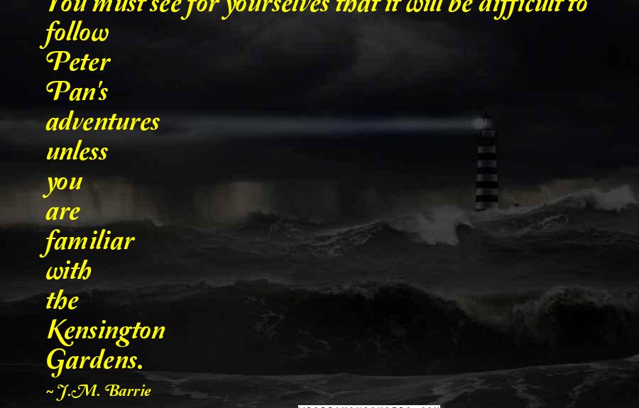 J.M. Barrie Quotes: You must see for yourselves that it will be difficult to follow Peter Pan's adventures unless you are familiar with the Kensington Gardens.