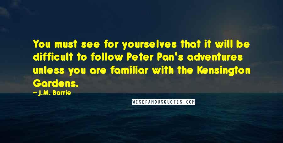 J.M. Barrie Quotes: You must see for yourselves that it will be difficult to follow Peter Pan's adventures unless you are familiar with the Kensington Gardens.