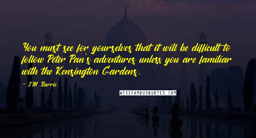 J.M. Barrie Quotes: You must see for yourselves that it will be difficult to follow Peter Pan's adventures unless you are familiar with the Kensington Gardens.