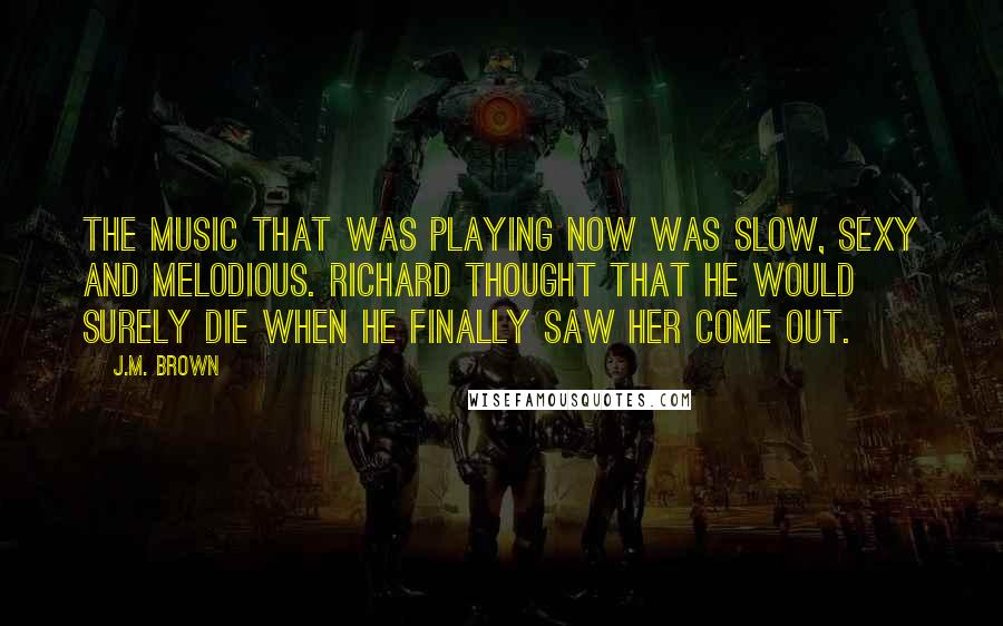 J.M. Brown Quotes: The music that was playing now was slow, sexy and melodious. Richard thought that he would surely die when he finally saw her come out.