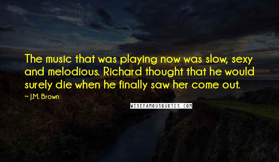 J.M. Brown Quotes: The music that was playing now was slow, sexy and melodious. Richard thought that he would surely die when he finally saw her come out.
