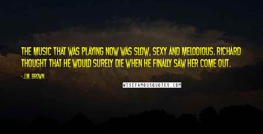 J.M. Brown Quotes: The music that was playing now was slow, sexy and melodious. Richard thought that he would surely die when he finally saw her come out.