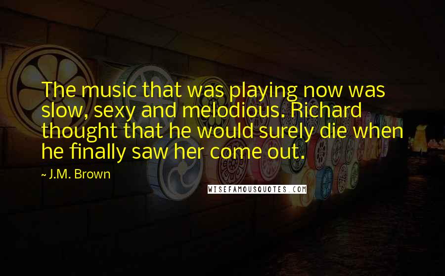 J.M. Brown Quotes: The music that was playing now was slow, sexy and melodious. Richard thought that he would surely die when he finally saw her come out.