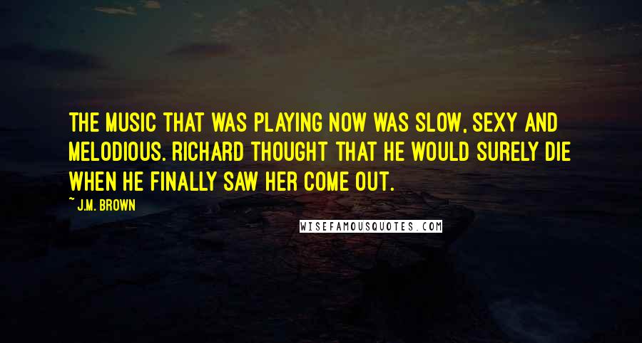 J.M. Brown Quotes: The music that was playing now was slow, sexy and melodious. Richard thought that he would surely die when he finally saw her come out.