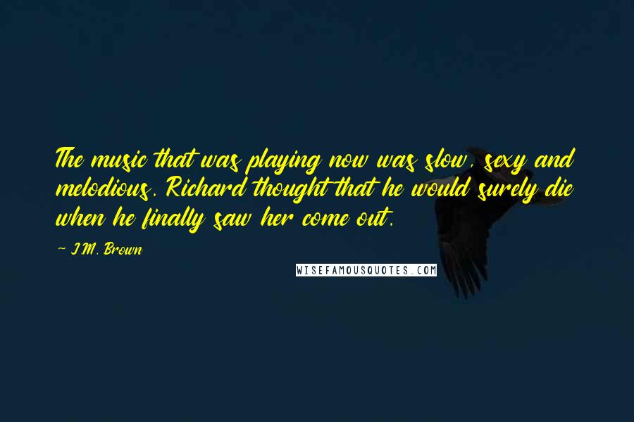 J.M. Brown Quotes: The music that was playing now was slow, sexy and melodious. Richard thought that he would surely die when he finally saw her come out.